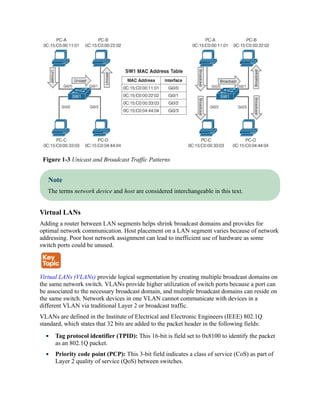 Figure 1-3 Unicast and Broadcast Traffic Patterns
Note
The terms network device and host are considered interchangeable in this text.
Virtual LANs
Adding a router between LAN segments helps shrink broadcast domains and provides for
optimal network communication. Host placement on a LAN segment varies because of network
addressing. Poor host network assignment can lead to inefficient use of hardware as some
switch ports could be unused.
Virtual LANs (VLANs) provide logical segmentation by creating multiple broadcast domains on
the same network switch. VLANs provide higher utilization of switch ports because a port can
be associated to the necessary broadcast domain, and multiple broadcast domains can reside on
the same switch. Network devices in one VLAN cannot communicate with devices in a
different VLAN via traditional Layer 2 or broadcast traffic.
VLANs are defined in the Institute of Electrical and Electronic Engineers (IEEE) 802.1Q
standard, which states that 32 bits are added to the packet header in the following fields:
Tag protocol identifier (TPID): This 16-bit is field set to 0x8100 to identify the packet
as an 802.1Q packet.
Priority code point (PCP): This 3-bit field indicates a class of service (CoS) as part of
Layer 2 quality of service (QoS) between switches.
 