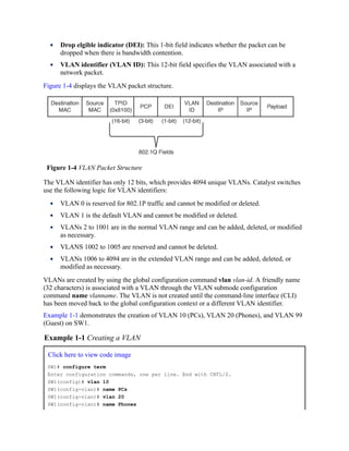 Drop elgible indicator (DEI): This 1-bit field indicates whether the packet can be
dropped when there is bandwidth contention.
VLAN identifier (VLAN ID): This 12-bit field specifies the VLAN associated with a
network packet.
Figure 1-4 displays the VLAN packet structure.
Figure 1-4 VLAN Packet Structure
The VLAN identifier has only 12 bits, which provides 4094 unique VLANs. Catalyst switches
use the following logic for VLAN identifiers:
VLAN 0 is reserved for 802.1P traffic and cannot be modified or deleted.
VLAN 1 is the default VLAN and cannot be modified or deleted.
VLANs 2 to 1001 are in the normal VLAN range and can be added, deleted, or modified
as necessary.
VLANS 1002 to 1005 are reserved and cannot be deleted.
VLANs 1006 to 4094 are in the extended VLAN range and can be added, deleted, or
modified as necessary.
VLANs are created by using the global configuration command vlan vlan-id. A friendly name
(32 characters) is associated with a VLAN through the VLAN submode configuration
command name vlanname. The VLAN is not created until the command-line interface (CLI)
has been moved back to the global configuration context or a different VLAN identifier.
Example 1-1 demonstrates the creation of VLAN 10 (PCs), VLAN 20 (Phones), and VLAN 99
(Guest) on SW1.
Example 1-1 Creating a VLAN
Click here to view code image
SW1# configure term
Enter configuration commands, one per line. End with CNTL/Z.
SW1(config)# vlan 10
SW1(config-vlan)# name PCs
SW1(config-vlan)# vlan 20
SW1(config-vlan)# name Phones
 