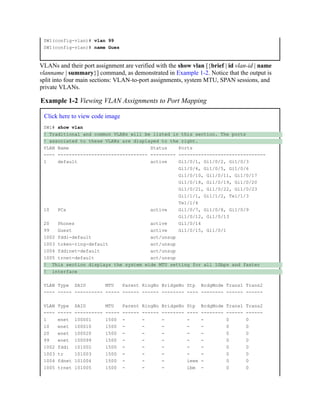 SW1(config-vlan)# vlan 99
SW1(config-vlan)# name Gues
VLANs and their port assignment are verified with the show vlan [{brief | id vlan-id | name
vlanname | summary}] command, as demonstrated in Example 1-2. Notice that the output is
split into four main sections: VLAN-to-port assignments, system MTU, SPAN sessions, and
private VLANs.
Example 1-2 Viewing VLAN Assignments to Port Mapping
Click here to view code image
SW1# show vlan
! Traditional and common VLANs will be listed in this section. The ports
! associated to these VLANs are displayed to the right.
VLAN Name Status Ports
---- -------------------------------- --------- -------------------------------
1 default active Gi1/0/1, Gi1/0/2, Gi1/0/3
Gi1/0/4, Gi1/0/5, Gi1/0/6
Gi1/0/10, Gi1/0/11, Gi1/0/17
Gi1/0/18, Gi1/0/19, Gi1/0/20
Gi1/0/21, Gi1/0/22, Gi1/0/23
Gi1/1/1, Gi1/1/2, Te1/1/3
Te1/1/4
10 PCs active Gi1/0/7, Gi1/0/8, Gi1/0/9
Gi1/0/12, Gi1/0/13
20 Phones active Gi1/0/14
99 Guest active Gi1/0/15, Gi1/0/1
1002 fddi-default act/unsup
1003 token-ring-default act/unsup
1004 fddinet-default act/unsup
1005 trnet-default act/unsup
! This section displays the system wide MTU setting for all 1Gbps and faster
! interface
VLAN Type SAID MTU Parent RingNo BridgeNo Stp BrdgMode Trans1 Trans2
---- ----- ---------- ----- ------ ------ -------- ---- -------- ------ ------
VLAN Type SAID MTU Parent RingNo BridgeNo Stp BrdgMode Trans1 Trans2
---- ----- ---------- ----- ------ ------ -------- ---- -------- ------ ------
1 enet 100001 1500 - - - - - 0 0
10 enet 100010 1500 - - - - - 0 0
20 enet 100020 1500 - - - - - 0 0
99 enet 100099 1500 - - - - - 0 0
1002 fddi 101002 1500 - - - - - 0 0
1003 tr 101003 1500 - - - - - 0 0
1004 fdnet 101004 1500 - - - ieee - 0 0
1005 trnet 101005 1500 - - - ibm - 0 0
 