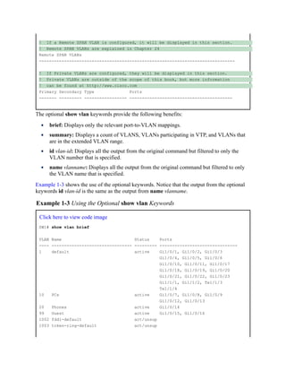 ! If a Remote SPAN VLAN is configured, it will be displayed in this section.
! Remote SPAN VLANs are explained in Chapter 24
Remote SPAN VLANs
------------------------------------------------------------------------------
! If Private VLANs are configured, they will be displayed in this section.
! Private VLANs are outside of the scope of this book, but more information
! can be found at http://www.cisco.com
Primary Secondary Type Ports
------- --------- ----------------- -----------------------------------------
The optional show vlan keywords provide the following benefits:
brief: Displays only the relevant port-to-VLAN mappings.
summary: Displays a count of VLANS, VLANs participating in VTP, and VLANs that
are in the extended VLAN range.
id vlan-id: Displays all the output from the original command but filtered to only the
VLAN number that is specified.
name vlanname: Displays all the output from the original command but filtered to only
the VLAN name that is specified.
Example 1-3 shows the use of the optional keywords. Notice that the output from the optional
keywords id vlan-id is the same as the output from name vlanname.
Example 1-3 Using the Optional show vlan Keywords
Click here to view code image
SW1# show vlan brief
VLAN Name Status Ports
---- -------------------------------- --------- -------------------------------
1 default active Gi1/0/1, Gi1/0/2, Gi1/0/3
Gi1/0/4, Gi1/0/5, Gi1/0/6
Gi1/0/10, Gi1/0/11, Gi1/0/17
Gi1/0/18, Gi1/0/19, Gi1/0/20
Gi1/0/21, Gi1/0/22, Gi1/0/23
Gi1/1/1, Gi1/1/2, Te1/1/3
Te1/1/4
10 PCs active Gi1/0/7, Gi1/0/8, Gi1/0/9
Gi1/0/12, Gi1/0/13
20 Phones active Gi1/0/14
99 Guest active Gi1/0/15, Gi1/0/16
1002 fddi-default act/unsup
1003 token-ring-default act/unsup
 