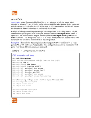 Access Ports
Access ports are the fundamental building blocks of a managed switch. An access port is
assigned to only one VLAN. It carries traffic from the specified VLAN to the device connected
to it or from the device to other devices on the same VLAN on that switch. The 802.1Q tags are
not included on packets transmitted or received on access ports.
Catalyst switches place switch ports as Layer 2 access ports for VLAN 1 by default. The port
can be manually configured as an access port with the command switchport mode access. A
specific VLAN is associated to the port with the command switchport access {vlan vlan-id |
name vlanname}. The ability to set VLANs to an access port by name was recently added with
newer code but is stored in numeric form in the configuration.
Example 1-4 demonstrates the configuration of switch ports Gi1/0/15 and Gi1/0/16 as access
ports in VLAN 99 for Guests. Notice that the final configuration is stored as numbers for both
ports, even though different commands are issued.
Example 1-4 Configuring an Access Port
Click here to view code image
SW1# configure terminal
Enter configuration commands, one per line. End with CNTL/Z.
SW1(config)# vlan 99
SW1(config-vlan)# name Guests
SW1(config-vlan)# interface gi1/0/15
SW1(config-if)# switchport mode access
SW1(config-if)# switchport access vlan 99
SW1(config-if)# interface gi1/0/16
SW1(config-if)# switchport mode access
SW1(config-if)# switchport access vlan name Gues
SW1# show running-config | begin interface GigabitEthernet1/0/15
interface GigabitEthernet1/0/15
switchport access vlan 99
switchport mode access
!
interface GigabitEthernet1/0/16
switchport access vlan 99
switchport mode acces
 