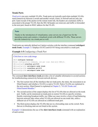 Trunk Ports
Trunk ports can carry multiple VLANs. Trunk ports are typically used when multiple VLANs
need connectivity between a switch and another switch, router, or firewall and use only one
port. Upon receipt of the packet on the remote trunk link, the headers are examined, traffic is
associated to the proper VLAN, then the 802.1Q headers are removed, and traffic is forwarded
to the next port, based on MAC address for that VLAN.
Note
Thanks to the introduction of virtualization, some servers run a hypervisor for the
operating system and contain a virtualized switch with different VLANs. These servers
provide connectivity via a trunk port as well.
Trunk ports are statically defined on Catalyst switches with the interface command switchport
mode trunk. Example 1-5 displays Gi1/0/2 and Gi1/0/3 being converted to a trunk port.
Example 1-5 Configuring a Trunk Port
Click here to view code image
SW1# configure terminal
Enter configuration commands, one per line. End with CNTL/Z.
SW1(config)# interface gi1/0/2
SW1(config-if)# switchport mode trunk
SW1(config-if)# interface gi1/0/3
SW1(config-if)# switchport mode trun
The command show interfaces trunk provides a lot of valuable information in several sections
for troubleshooting connectivity between network devices:
The first section lists all the interfaces that are trunk ports, the status, the association to an
EtherChannel, and whether a VLAN is a native VLAN. Native VLANs are explained in
the next section. EtherChannel is explained in Chapter 5, “VLAN Trunks and
EtherChannel Bundles.”
The second section of the output displays the list of VLANs that are allowed on the trunk
port. Traffic can be minimized on trunk ports to restrict VLANs to specific switches,
thereby restricting broadcast traffic, too. Other use cases involve a form of load balancing
between network links where select VLANs are allowed on one trunk link, while a
different set of VLANs are allowed on a different trunk port.
The third section displays the VLANs that are in a forwarding state on the switch. Ports
that are in blocking state are not listed in this section.
Example 1-6 demonstrates the use of the show interfaces trunk command with an explanation
of each section.
 