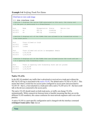 Example 1-6 Verifying Trunk Port Status
Click here to view code image
SW1# show interfaces trunk
! Section 1 displays the native VLAN associated on this port, the status and
! if the port is associated to a EtherChannel
Port Mode Encapsulation Status Native vlan
Gi1/0/2 on 802.1q trunking 1
Gi1/0/3 on 802.1q trunking 1
! Section 2 displays all of the VLANs that are allowed to be transmitted across
! the trunk ports
Port Vlans allowed on trunk
Gi1/0/2 1-4094
Gi1/0/3 1-4094
Port Vlans allowed and active in management domain
Gi1/0/2 1,10,20,99
Gi1/0/3 1,10,20,99
! Section 3 displays all of the VLANs that are allowed across the trunk and are
! in a spanning tree forwarding state
Port Vlans in spanning tree forwarding state and not pruned
Gi1/0/2 1,10,20,99
Gi1/0/3 1,10,20,99
Native VLANs
In the 802.1Q standard, any traffic that is advertised or received on a trunk port without the
802.1Q VLAN tag is associated to the native VLAN. The default native VLAN is VLAN 1. This
means that when a switch has two access ports configured as access ports and associated to
VLAN 10—that is, a host attached to a trunk port with a native VLAN set to 10—the host could
talk to the devices connected to the access ports.
The native VLAN should match on both trunk ports, or traffic can change VLANs
unintentionally. While connectivity between hosts is feasible (assuming that they are on the
different VLAN numbers), this causes confusion for most network engineers and is not a best
practice.
A native VLAN is a port-specific configuration and is changed with the interface command
switchport trunk native vlan vlan-id.
Note
 