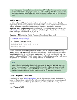 All switch control plane traffic is advertised using VLAN 1. The Cisco security hardening
guidelines recommend changing the native VLAN to something other than VLAN 1. More
specifically, it should be set to a VLAN that is not used at all (that is, has no hosts attached
to it).
Allowed VLANs
As stated earlier, VLANs can be restricted from certain trunk ports as a method of traffic
engineering. This can cause problems if traffic between two hosts is expected to traverse a trunk
link and the VLAN is not allowed to traverse that trunk port. The interface command
switchport trunk allowed vlan vlan-ids specifies the VLANs that are allowed to traverse the
link. Example 1-7 displays sample a configuration for limiting the VLANs that can cross the
Gi1/0/2 trunk port for VLANs 1, 10, 20, and 99.
Example 1-7 Viewing the VLANs That Are Allowed on a Trunk Link
Click here to view code image
SW1# show run interface gi1/0/1
interface GigabitEthernet1/0/1
switchport trunk allowed vlan 1,10,20,99
switchport mode trun
The full command syntax switchport trunk allowed {vlan-ids | all | none | add vlan-ids |
remove vlan-ids | except vlan-ids} provides a lot of power in a single command. The optional
keyword all allows for all VLANs, while none removes all VLANs from the trunk link. The
add keyword adds additional VLANs to those already listed, and the remove keyword removes
the specified VLAN from the VLANs already identified for that trunk link.
Note
When scripting configuration changes, it is best to use the add and remove keywords as
they are more prescriptive. A common mistake is to use the switchport trunk allowed
vlan vlan-ids command to list only the VLAN that is being added. This results in the
current list being overwritten, causing traffic loss for the VLANs that were omitted.
Layer 2 Diagnostic Commands
The information in the “Layer 2 Forwarding” section, earlier in this chapter, provides a brief
primer on the operations of a switch. The following sections provide some common diagnostic
commands that are used in the daily administration, operation, and troubleshooting of a
network.
MAC Address Table
 