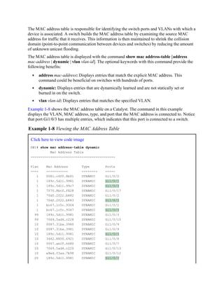 The MAC address table is responsible for identifying the switch ports and VLANs with which a
device is associated. A switch builds the MAC address table by examining the source MAC
address for traffic that it receives. This information is then maintained to shrink the collision
domain (point-to-point communication between devices and switches) by reducing the amount
of unknown unicast flooding.
The MAC address table is displayed with the command show mac address-table [address
mac-address | dynamic | vlan vlan-id]. The optional keywords with this command provide the
following benefits:
address mac-address: Displays entries that match the explicit MAC address. This
command could be beneficial on switches with hundreds of ports.
dynamic: Displays entries that are dynamically learned and are not statically set or
burned in on the switch.
vlan vlan-id: Displays entries that matches the specified VLAN.
Example 1-8 shows the MAC address table on a Catalyst. The command in this example
displays the VLAN, MAC address, type, and port that the MAC address is connected to. Notice
that port Gi1/0/3 has multiple entries, which indicates that this port is connected to a switch.
Example 1-8 Viewing the MAC Address Table
Click here to view code image
SW1# show mac address-table dynamic
Mac Address Table
-------------------------------------------
Vlan Mac Address Type Ports
---- ----------- -------- -----
1 0081.c4ff.8b01 DYNAMIC Gi1/0/2
1 189c.5d11.9981 DYNAMIC Gi1/0/3
1 189c.5d11.99c7 DYNAMIC Gi1/0/3
1 7070.8bcf.f828 DYNAMIC Gi1/0/17
1 70df.2f22.b882 DYNAMIC Gi1/0/2
1 70df.2f22.b883 DYNAMIC Gi1/0/3
1 bc67.1c5c.9304 DYNAMIC Gi1/0/2
1 bc67.1c5c.9347 DYNAMIC Gi1/0/3
99 189c.5d11.9981 DYNAMIC Gi1/0/3
99 7069.5ad4.c228 DYNAMIC Gi1/0/15
10 0087.31ba.3980 DYNAMIC Gi1/0/9
10 0087.31ba.3981 DYNAMIC Gi1/0/9
10 189c.5d11.9981 DYNAMIC Gi1/0/3
10 3462.8800.6921 DYNAMIC Gi1/0/8
10 5067.ae2f.6480 DYNAMIC Gi1/0/7
10 7069.5ad4.c220 DYNAMIC Gi1/0/13
10 e8ed.f3aa.7b98 DYNAMIC Gi1/0/12
20 189c.5d11.9981 DYNAMIC Gi1/0/3
 