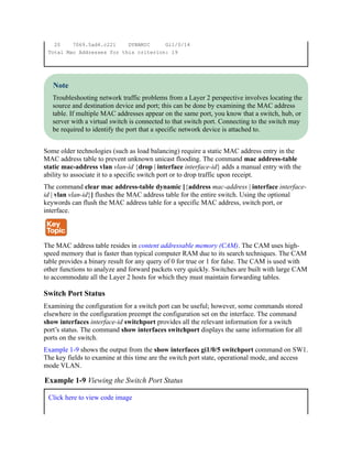 20 7069.5ad4.c221 DYNAMIC Gi1/0/14
Total Mac Addresses for this criterion: 19
Note
Troubleshooting network traffic problems from a Layer 2 perspective involves locating the
source and destination device and port; this can be done by examining the MAC address
table. If multiple MAC addresses appear on the same port, you know that a switch, hub, or
server with a virtual switch is connected to that switch port. Connecting to the switch may
be required to identify the port that a specific network device is attached to.
Some older technologies (such as load balancing) require a static MAC address entry in the
MAC address table to prevent unknown unicast flooding. The command mac address-table
static mac-address vlan vlan-id {drop | interface interface-id} adds a manual entry with the
ability to associate it to a specific switch port or to drop traffic upon receipt.
The command clear mac address-table dynamic [{address mac-address | interface interface-
id | vlan vlan-id}] flushes the MAC address table for the entire switch. Using the optional
keywords can flush the MAC address table for a specific MAC address, switch port, or
interface.
The MAC address table resides in content addressable memory (CAM). The CAM uses high-
speed memory that is faster than typical computer RAM due to its search techniques. The CAM
table provides a binary result for any query of 0 for true or 1 for false. The CAM is used with
other functions to analyze and forward packets very quickly. Switches are built with large CAM
to accommodate all the Layer 2 hosts for which they must maintain forwarding tables.
Switch Port Status
Examining the configuration for a switch port can be useful; however, some commands stored
elsewhere in the configuration preempt the configuration set on the interface. The command
show interfaces interface-id switchport provides all the relevant information for a switch
port’s status. The command show interfaces switchport displays the same information for all
ports on the switch.
Example 1-9 shows the output from the show interfaces gi1/0/5 switchport command on SW1.
The key fields to examine at this time are the switch port state, operational mode, and access
mode VLAN.
Example 1-9 Viewing the Switch Port Status
Click here to view code image
 