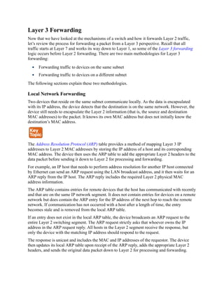 Layer 3 Forwarding
Now that we have looked at the mechanisms of a switch and how it forwards Layer 2 traffic,
let’s review the process for forwarding a packet from a Layer 3 perspective. Recall that all
traffic starts at Layer 7 and works its way down to Layer 1, so some of the Layer 3 forwarding
logic occurs before Layer 2 forwarding. There are two main methodologies for Layer 3
forwarding:
Forwarding traffic to devices on the same subnet
Forwarding traffic to devices on a different subnet
The following sections explain these two methodologies.
Local Network Forwarding
Two devices that reside on the same subnet communicate locally. As the data is encapsulated
with its IP address, the device detects that the destination is on the same network. However, the
device still needs to encapsulate the Layer 2 information (that is, the source and destination
MAC addresses) to the packet. It knows its own MAC address but does not initially know the
destination’s MAC address.
The Address Resolution Protocol (ARP) table provides a method of mapping Layer 3 IP
addresses to Layer 2 MAC addresses by storing the IP address of a host and its corresponding
MAC address. The device then uses the ARP table to add the appropriate Layer 2 headers to the
data packet before sending it down to Layer 2 for processing and forwarding.
For example, an IP host that needs to perform address resolution for another IP host connected
by Ethernet can send an ARP request using the LAN broadcast address, and it then waits for an
ARP reply from the IP host. The ARP reply includes the required Layer 2 physical MAC
address information.
The ARP table contains entries for remote devices that the host has communicated with recently
and that are on the same IP network segment. It does not contain entries for devices on a remote
network but does contain the ARP entry for the IP address of the next hop to reach the remote
network. If communication has not occurred with a host after a length of time, the entry
becomes stale and is removed from the local ARP table.
If an entry does not exist in the local ARP table, the device broadcasts an ARP request to the
entire Layer 2 switching segment. The ARP request strictly asks that whoever owns the IP
address in the ARP request reply. All hosts in the Layer 2 segment receive the response, but
only the device with the matching IP address should respond to the request.
The response is unicast and includes the MAC and IP addresses of the requestor. The device
then updates its local ARP table upon receipt of the ARP reply, adds the appropriate Layer 2
headers, and sends the original data packet down to Layer 2 for processing and forwarding.
 