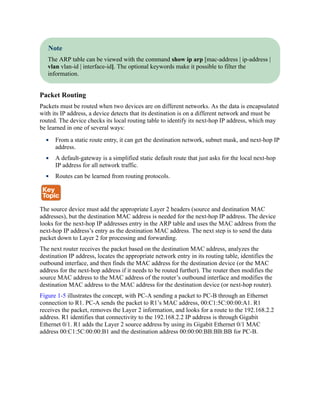 Note
The ARP table can be viewed with the command show ip arp [mac-address | ip-address |
vlan vlan-id | interface-id]. The optional keywords make it possible to filter the
information.
Packet Routing
Packets must be routed when two devices are on different networks. As the data is encapsulated
with its IP address, a device detects that its destination is on a different network and must be
routed. The device checks its local routing table to identify its next-hop IP address, which may
be learned in one of several ways:
From a static route entry, it can get the destination network, subnet mask, and next-hop IP
address.
A default-gateway is a simplified static default route that just asks for the local next-hop
IP address for all network traffic.
Routes can be learned from routing protocols.
The source device must add the appropriate Layer 2 headers (source and destination MAC
addresses), but the destination MAC address is needed for the next-hop IP address. The device
looks for the next-hop IP addresses entry in the ARP table and uses the MAC address from the
next-hop IP address’s entry as the destination MAC address. The next step is to send the data
packet down to Layer 2 for processing and forwarding.
The next router receives the packet based on the destination MAC address, analyzes the
destination IP address, locates the appropriate network entry in its routing table, identifies the
outbound interface, and then finds the MAC address for the destination device (or the MAC
address for the next-hop address if it needs to be routed further). The router then modifies the
source MAC address to the MAC address of the router’s outbound interface and modifies the
destination MAC address to the MAC address for the destination device (or next-hop router).
Figure 1-5 illustrates the concept, with PC-A sending a packet to PC-B through an Ethernet
connection to R1. PC-A sends the packet to R1’s MAC address, 00:C1:5C:00:00:A1. R1
receives the packet, removes the Layer 2 information, and looks for a route to the 192.168.2.2
address. R1 identifies that connectivity to the 192.168.2.2 IP address is through Gigabit
Ethernet 0/1. R1 adds the Layer 2 source address by using its Gigabit Ethernet 0/1 MAC
address 00:C1:5C:00:00:B1 and the destination address 00:00:00:BB:BB:BB for PC-B.
 