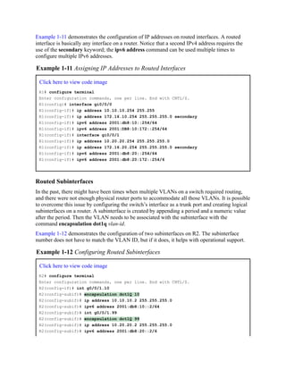 Example 1-11 demonstrates the configuration of IP addresses on routed interfaces. A routed
interface is basically any interface on a router. Notice that a second IPv4 address requires the
use of the secondary keyword; the ipv6 address command can be used multiple times to
configure multiple IPv6 addresses.
Example 1-11 Assigning IP Addresses to Routed Interfaces
Click here to view code image
R1# configure terminal
Enter configuration commands, one per line. End with CNTL/Z.
R1(config)# interface gi0/0/0
R1(config-if)# ip address 10.10.10.254 255.255
R1(config-if)# ip address 172.16.10.254 255.255.255.0 secondary
R1(config-if)# ipv6 address 2001:db8:10::254/64
R1(config-if)# ipv6 address 2001:DB8:10:172::254/64
R1(config-if)# interface gi0/0/1
R1(config-if)# ip address 10.20.20.254 255.255.255.0
R1(config-if)# ip address 172.16.20.254 255.255.255.0 secondary
R1(config-if)# ipv6 address 2001:db8:20::254/64
R1(config-if)# ipv6 address 2001:db8:20:172::254/6
Routed Subinterfaces
In the past, there might have been times when multiple VLANs on a switch required routing,
and there were not enough physical router ports to accommodate all those VLANs. It is possible
to overcome this issue by configuring the switch’s interface as a trunk port and creating logical
subinterfaces on a router. A subinterface is created by appending a period and a numeric value
after the period. Then the VLAN needs to be associated with the subinterface with the
command encapsulation dot1q vlan-id.
Example 1-12 demonstrates the configuration of two subinterfaces on R2. The subinterface
number does not have to match the VLAN ID, but if it does, it helps with operational support.
Example 1-12 Configuring Routed Subinterfaces
Click here to view code image
R2# configure terminal
Enter configuration commands, one per line. End with CNTL/Z.
R2(config-if)# int g0/0/1.10
R2(config-subif)# encapsulation dot1Q 10
R2(config-subif)# ip address 10.10.10.2 255.255.255.0
R2(config-subif)# ipv6 address 2001:db8:10::2/64
R2(config-subif)# int g0/0/1.99
R2(config-subif)# encapsulation dot1Q 99
R2(config-subif)# ip address 10.20.20.2 255.255.255.0
R2(config-subif)# ipv6 address 2001:db8:20::2/6
 