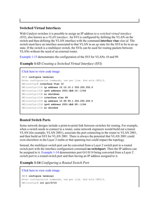 Switched Virtual Interfaces
With Catalyst switches it is possible to assign an IP address to a switched virtual interface
(SVI), also known as a VLAN interface. An SVI is configured by defining the VLAN on the
switch and then defining the VLAN interface with the command interface vlan vlan-id. The
switch must have an interface associated to that VLAN in an up state for the SVI to be in an up
state. If the switch is a multilayer switch, the SVIs can be used for routing packets between
VLANs without the need of an external router.
Example 1-13 demonstrates the configuration of the SVI for VLANs 10 and 99.
Example 1-13 Creating a Switched Virtual Interface (SVI)
Click here to view code image
SW1# configure terminal
Enter configuration commands, one per line. End with CNTL/Z.
SW1(config)# interface Vlan 10
SW1(config-if)# ip address 10.10.10.1 255.255.255.0
SW1(config-if)# ipv6 address 2001:db8:10::1/64
SW1(config-if)# no shutdown
SW1(config-if)# interface vlan 99
SW1(config-if)# ip address 10.99.99.1 255.255.255.0
SW1(config-if)# ipv6 address 2001:db8:99::1/64
SW1(config-if)# no shutdow
Routed Switch Ports
Some network designs include a point-to-point link between switches for routing. For example,
when a switch needs to connect to a router, some network engineers would build out a transit
VLAN (for example, VLAN 2001), associate the port connecting to the router to VLAN 2001,
and then build an SVI for VLAN 2001. There is always the potential that VLAN 2001 could
exist elsewhere in the Layer 2 realm or that spanning tree could impact the topology.
Instead, the multilayer switch port can be converted from a Layer 2 switch port to a routed
switch port with the interface configuration command no switchport. Then the IP address can
be assigned to it. Example 1-14 demonstrates port Gi1/0/14 being converted from a Layer 2
switch port to a routed switch port and then having an IP address assigned to it.
Example 1-14 Configuring a Routed Switch Port
Click here to view code image
SW1# configure terminal
Enter configuration commands, one per line. End with CNTL/Z.
SW1(config)# int gi1/0/14
 