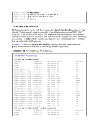 SW1(config-if)# no switchport
SW1(config-if)# ip address 10.20.20.1 255.255.255.0
SW1(config-if)# ipv6 address 2001:db8:20::1/64
SW1(config-if)# no shutdow
Verification of IP Addresses
IPv4 addresses can be viewed with the command show ip interface [brief | interface-id | vlan
vlan-id]. This command’s output contains a lot of useful information, such as MTU, DHCP
relay, ACLs, and the primary IP address. The optional brief keyword displays the output in a
condensed format. However, on devices with large port counts, using the CLI parser and adding
an additional | exclude field (for example, unassigned) yields a streamlined view of interfaces
that are configured with IP addresses.
Example 1-15 shows the show ip interface brief command used with and without the CLI
parser. Notice the drastic reduction in unnecessary data that is presented.
Example 1-15 Viewing Device IPv4 Addresses
Click here to view code image
SW1# show ip interface brief
Interface IP-Address OK? Method Status Protocol
Vlan1 unassigned YES manual up up
Vlan10 10.10.10.1 YES manual up up
Vlan99 10.99.99.1 YES manual up up
GigabitEthernet0/0 unassigned YES unset down down
GigabitEthernet1/0/1 unassigned YES unset down down
GigabitEthernet1/0/2 unassigned YES unset up up
GigabitEthernet1/0/3 unassigned YES unset up up
GigabitEthernet1/0/4 unassigned YES unset down down
GigabitEthernet1/0/5 unassigned YES unset down down
GigabitEthernet1/0/6 unassigned YES unset down down
GigabitEthernet1/0/7 unassigned YES unset up up
GigabitEthernet1/0/8 unassigned YES unset up up
GigabitEthernet1/0/9 unassigned YES unset up up
GigabitEthernet1/0/10 unassigned YES unset down down
GigabitEthernet1/0/11 unassigned YES unset down down
GigabitEthernet1/0/12 unassigned YES unset down down
GigabitEthernet1/0/13 unassigned YES unset up up
GigabitEthernet1/0/14 10.20.20.1 YES manual up up
GigabitEthernet1/0/15 unassigned YES unset up up
GigabitEthernet1/0/16 unassigned YES unset up up
GigabitEthernet1/0/17 unassigned YES unset down dow
SW1# show ip interface brief | exclude unassigned
Interface IP-Address OK? Method Status Protocol
Vlan10 10.10.10.1 YES manual up up
Vlan99 10.99.99.1 YES manual up up
 