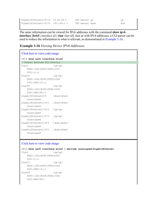 GigabitEthernet1/0/14 10.20.20.1 YES manual up up
GigabitEthernet1/0/23 192.168.1.1 YES manual down dow
The same information can be viewed for IPv6 addresses with the command show ipv6
interface [brief | interface-id | vlan vlan-id]. Just as with IPv4 addresses, a CLI parser can be
used to reduce the information to what is relevant, as demonstrated in Example 1-16.
Example 1-16 Viewing Device IPv6 Addresses
Click here to view code image
SW1# show ipv6 interface brief
! Output omitted for brevity
Vlan1 [up/up]
FE80::262:ECFF:FE9D:C547
2001:1::1
Vlan10 [up/up]
FE80::262:ECFF:FE9D:C546
2001:DB8:10::1
Vlan99 [up/up]
FE80::262:ECFF:FE9D:C55D
2001:DB8:99::1
GigabitEthernet0/0 [down/down]
unassigned
GigabitEthernet1/0/1 [down/down]
unassigned
GigabitEthernet1/0/2 [up/up]
unassigned
GigabitEthernet1/0/3 [up/up]
unassigned
GigabitEthernet1/0/4 [down/down]
unassigned
GigabitEthernet1/0/5 [down/down]
Unassigned
Click here to view code image
SW1# show ipv6 interface brief | exclude unassigned|GigabitEthernet
Vlan1 [up/up]
FE80::262:ECFF:FE9D:C547
2001:1::1
Vlan10 [up/up]
FE80::262:ECFF:FE9D:C546
2001:DB8:10::1
Vlan99 [up/up]
FE80::262:ECFF:FE9D:C55D
2001:DB8:99::
 