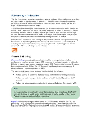 Forwarding Architectures
The first Cisco routers would receive a packet, remove the Layer 2 information, and verify that
the route existed for the destination IP address. If a matching route could not be found, the
packet was dropped. If a matching route was found, the router would identify and add new
Layer 2 header information to the packet.
Advancements in technologies have streamlined the process so that routers do not remove and
add the Layer 2 addressing but simply rewrite the addresses. IP packet switching or IP packet
forwarding is a faster process for receiving an IP packet on an input interface and making a
decision about whether to forward the packet to an output interface or drop it. This process is
simple and streamlined so that a router can forward large numbers of packets.
When the first Cisco routers were developed, they used a mechanism called process switching
to switch the packets through the routers. As network devices evolved, Cisco created fast
switching and Cisco Express Forwarding (CEF) to optimize the switching process for the
routers to be able to handle larger packet volumes.
Process Switching
Process switching, also referred to as software switching or slow path, is a switching
mechanism in which the general-purpose CPU on a router is in charge of packet switching. In
IOS, the ip_input process runs on the general-purpose CPU for processing incoming IP packets.
Process switching is the fallback for CEF because it is dedicated to processing punted IP
packets when they cannot be switched by CEF.
The types of packets that require software handling include the following:
Packets sourced or destined to the router (using control traffic or routing protocols)
Packets that are too complex for the hardware to handle (that is, IP packets with IP
options)
Packets that require extra information that is not currently known (for example, ARP)
Note
Software switching is significantly slower than switching done in hardware. The NetIO
process is designed to handle a very small percentage of traffic handled by the system.
Packets are hardware switched whenever possible.
Figure 1-6 illustrates how a packet that cannot be CEF switched is punted to the CPU for
processing. The ip_input process consults the routing table and ARP table to obtain the next-
hop router’s IP address, outgoing interface, and MAC address. It then overwrites the destination
 