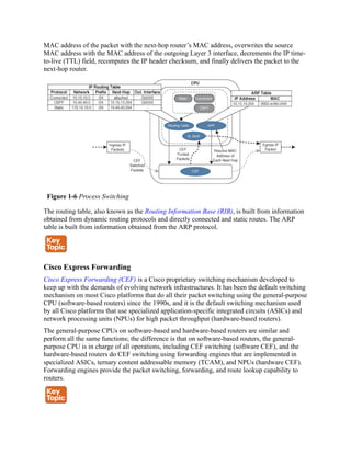MAC address of the packet with the next-hop router’s MAC address, overwrites the source
MAC address with the MAC address of the outgoing Layer 3 interface, decrements the IP time-
to-live (TTL) field, recomputes the IP header checksum, and finally delivers the packet to the
next-hop router.
Figure 1-6 Process Switching
The routing table, also known as the Routing Information Base (RIB), is built from information
obtained from dynamic routing protocols and directly connected and static routes. The ARP
table is built from information obtained from the ARP protocol.
Cisco Express Forwarding
Cisco Express Forwarding (CEF) is a Cisco proprietary switching mechanism developed to
keep up with the demands of evolving network infrastructures. It has been the default switching
mechanism on most Cisco platforms that do all their packet switching using the general-purpose
CPU (software-based routers) since the 1990s, and it is the default switching mechanism used
by all Cisco platforms that use specialized application-specific integrated circuits (ASICs) and
network processing units (NPUs) for high packet throughput (hardware-based routers).
The general-purpose CPUs on software-based and hardware-based routers are similar and
perform all the same functions; the difference is that on software-based routers, the general-
purpose CPU is in charge of all operations, including CEF switching (software CEF), and the
hardware-based routers do CEF switching using forwarding engines that are implemented in
specialized ASICs, ternary content addressable memory (TCAM), and NPUs (hardware CEF).
Forwarding engines provide the packet switching, forwarding, and route lookup capability to
routers.
 