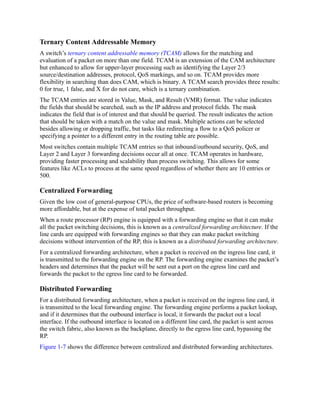 Ternary Content Addressable Memory
A switch’s ternary content addressable memory (TCAM) allows for the matching and
evaluation of a packet on more than one field. TCAM is an extension of the CAM architecture
but enhanced to allow for upper-layer processing such as identifying the Layer 2/3
source/destination addresses, protocol, QoS markings, and so on. TCAM provides more
flexibility in searching than does CAM, which is binary. A TCAM search provides three results:
0 for true, 1 false, and X for do not care, which is a ternary combination.
The TCAM entries are stored in Value, Mask, and Result (VMR) format. The value indicates
the fields that should be searched, such as the IP address and protocol fields. The mask
indicates the field that is of interest and that should be queried. The result indicates the action
that should be taken with a match on the value and mask. Multiple actions can be selected
besides allowing or dropping traffic, but tasks like redirecting a flow to a QoS policer or
specifying a pointer to a different entry in the routing table are possible.
Most switches contain multiple TCAM entries so that inbound/outbound security, QoS, and
Layer 2 and Layer 3 forwarding decisions occur all at once. TCAM operates in hardware,
providing faster processing and scalability than process switching. This allows for some
features like ACLs to process at the same speed regardless of whether there are 10 entries or
500.
Centralized Forwarding
Given the low cost of general-purpose CPUs, the price of software-based routers is becoming
more affordable, but at the expense of total packet throughput.
When a route processor (RP) engine is equipped with a forwarding engine so that it can make
all the packet switching decisions, this is known as a centralized forwarding architecture. If the
line cards are equipped with forwarding engines so that they can make packet switching
decisions without intervention of the RP, this is known as a distributed forwarding architecture.
For a centralized forwarding architecture, when a packet is received on the ingress line card, it
is transmitted to the forwarding engine on the RP. The forwarding engine examines the packet’s
headers and determines that the packet will be sent out a port on the egress line card and
forwards the packet to the egress line card to be forwarded.
Distributed Forwarding
For a distributed forwarding architecture, when a packet is received on the ingress line card, it
is transmitted to the local forwarding engine. The forwarding engine performs a packet lookup,
and if it determines that the outbound interface is local, it forwards the packet out a local
interface. If the outbound interface is located on a different line card, the packet is sent across
the switch fabric, also known as the backplane, directly to the egress line card, bypassing the
RP.
Figure 1-7 shows the difference between centralized and distributed forwarding architectures.
 