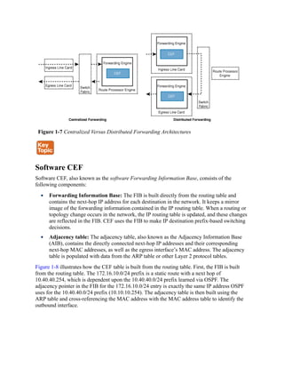 Figure 1-7 Centralized Versus Distributed Forwarding Architectures
Software CEF
Software CEF, also known as the software Forwarding Information Base, consists of the
following components:
Forwarding Information Base: The FIB is built directly from the routing table and
contains the next-hop IP address for each destination in the network. It keeps a mirror
image of the forwarding information contained in the IP routing table. When a routing or
topology change occurs in the network, the IP routing table is updated, and these changes
are reflected in the FIB. CEF uses the FIB to make IP destination prefix-based switching
decisions.
Adjacency table: The adjacency table, also known as the Adjacency Information Base
(AIB), contains the directly connected next-hop IP addresses and their corresponding
next-hop MAC addresses, as well as the egress interface’s MAC address. The adjacency
table is populated with data from the ARP table or other Layer 2 protocol tables.
Figure 1-8 illustrates how the CEF table is built from the routing table. First, the FIB is built
from the routing table. The 172.16.10.0/24 prefix is a static route with a next hop of
10.40.40.254, which is dependent upon the 10.40.40.0/24 prefix learned via OSPF. The
adjacency pointer in the FIB for the 172.16.10.0/24 entry is exactly the same IP address OSPF
uses for the 10.40.40.0/24 prefix (10.10.10.254). The adjacency table is then built using the
ARP table and cross-referencing the MAC address with the MAC address table to identify the
outbound interface.
 