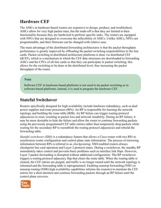 Hardware CEF
The ASICs in hardware-based routers are expensive to design, produce, and troubleshoot.
ASICs allow for very high packet rates, but the trade-off is that they are limited in their
functionality because they are hardwired to perform specific tasks. The routers are equipped
with NPUs that are designed to overcome the inflexibility of ASICs. Unlike ASICs, NPUs are
programmable, and their firmware can be changed with relative ease.
The main advantage of the distributed forwarding architectures is that the packet throughput
performance is greatly improved by offloading the packet switching responsibilities to the line
cards. Packet switching in distributed architecture platforms is done via distributed CEF
(dCEF), which is a mechanism in which the CEF data structures are downloaded to forwarding
ASICs and the CPUs of all line cards so that they can participate in packet switching; this
allows for the switching to be done at the distributed level, thus increasing the packet
throughput of the router.
Note
Software CEF in hardware-based platforms is not used to do packet switching as in
software-based platforms; instead, it is used to program the hardware CEF.
Stateful Switchover
Routers specifically designed for high availability include hardware redundancy, such as dual
power supplies and route processors (RPs). An RP is responsible for learning the network
topology and building the route table (RIB). An RP failure can trigger routing protocol
adjacencies to reset, resulting in packet loss and network instability. During an RP failure, it
may be more desirable to hide the failure and allow the router to continue forwarding packets
using the previously programmed CEF table entries rather than temporarily drop packets while
waiting for the secondary RP to reestablish the routing protocol adjacencies and rebuild the
forwarding table.
Stateful switchover (SSO) is a redundancy feature that allows a Cisco router with two RPs to
synchronize router configuration and control plane state information. The process of mirroring
information between RPs is referred to as checkpointing. SSO-enabled routers always
checkpoint line card operation and Layer 2 protocol states. During a switchover, the standby RP
immediately takes control and prevents basic problems such as interface link flaps. However,
Layer 3 packet forwarding is disrupted without additional configuration. The RP switchover
triggers a routing protocol adjacency flap that clears the route table. When the routing table is
cleared, the CEF entries are purged, and traffic is no longer routed until the network topology is
relearned and the forwarding table is reprogrammed. Enabling nonstop forwarding (NSF) or
nonstop routing (NSR) high availability capabilities informs the router(s) to maintain the CEF
entries for a short duration and continue forwarding packets through an RP failure until the
control plane recovers.
 