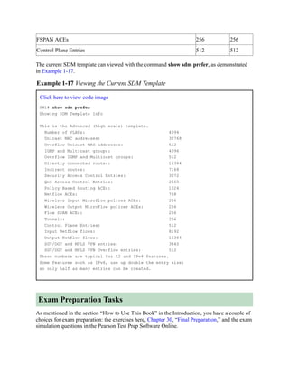 FSPAN ACEs 256 256
Control Plane Entries 512 512
The current SDM template can viewed with the command show sdm prefer, as demonstrated
in Example 1-17.
Example 1-17 Viewing the Current SDM Template
Click here to view code image
SW1# show sdm prefer
Showing SDM Template Info
This is the Advanced (high scale) template.
Number of VLANs: 4094
Unicast MAC addresses: 32768
Overflow Unicast MAC addresses: 512
IGMP and Multicast groups: 4096
Overflow IGMP and Multicast groups: 512
Directly connected routes: 16384
Indirect routes: 7168
Security Access Control Entries: 3072
QoS Access Control Entries: 2560
Policy Based Routing ACEs: 1024
Netflow ACEs: 768
Wireless Input Microflow policer ACEs: 256
Wireless Output Microflow policer ACEs: 256
Flow SPAN ACEs: 256
Tunnels: 256
Control Plane Entries: 512
Input Netflow flows: 8192
Output Netflow flows: 16384
SGT/DGT and MPLS VPN entries: 3840
SGT/DGT and MPLS VPN Overflow entries: 512
These numbers are typical for L2 and IPv4 features.
Some features such as IPv6, use up double the entry size;
so only half as many entries can be created.
Exam Preparation Tasks
As mentioned in the section “How to Use This Book” in the Introduction, you have a couple of
choices for exam preparation: the exercises here, Chapter 30, “Final Preparation,” and the exam
simulation questions in the Pearson Test Prep Software Online.
 