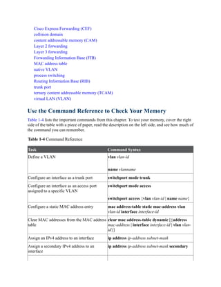 Cisco Express Forwarding (CEF)
collision domain
content addressable memory (CAM)
Layer 2 forwarding
Layer 3 forwarding
Forwarding Information Base (FIB)
MAC address table
native VLAN
process switching
Routing Information Base (RIB)
trunk port
ternary content addressable memory (TCAM)
virtual LAN (VLAN)
Use the Command Reference to Check Your Memory
Table 1-4 lists the important commands from this chapter. To test your memory, cover the right
side of the table with a piece of paper, read the description on the left side, and see how much of
the command you can remember.
Table 1-4 Command Reference
Task Command Syntax
Define a VLAN vlan vlan-id
name vlanname
Configure an interface as a trunk port switchport mode trunk
Configure an interface as an access port
assigned to a specific VLAN
switchport mode access
switchport access {vlan vlan-id | name name}
Configure a static MAC address entry mac address-table static mac-address vlan
vlan-id interface interface-id
Clear MAC addresses from the MAC address
table
clear mac address-table dynamic [{address
mac-address | interface interface-id | vlan vlan-
id}]
Assign an IPv4 address to an interface ip address ip-address subnet-mask
Assign a secondary IPv4 address to an
interface
ip address ip-address subnet-mask secondary
 