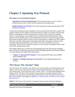 Chapter 2. Spanning Tree Protocol
This chapter covers the following subjects:
Spanning Tree Protocol Fundamentals: This section provides an overview of how
switches become aware of other switches and prevent forwarding loops.
Rapid Spanning Tree Protocol: This section examines the improvements made to STP
for faster convergence.
A good network design provides redundancy in devices and network links (that is, paths). The
simplest solution involves adding a second link between switches to overcome a network link
failure or ensuring that a switch is connected to at least two other switches in a topology.
However, such topologies cause problems when a switch must forward broadcasts or when
unknown unicast flooding occurs. Network broadcasts forward in a continuous loop until the
link becomes saturated, and the switch is forced to drop packets. In addition, the MAC address
table must constantly change ports as the packets make loops. The packets continue to loop
around the topology because there is not a time-to-live (TTL) mechanism for Layer 2
forwarding. The switch CPU utilization increases, as does memory consumption, which could
result in the crashing of the switch.
This chapter explains how switches prevent forwarding loops while allowing for redundant
links with the use of Spanning Tree Protocol (STP) and Rapid Spanning Tree Protocol (RSTP).
Two other chapters also explain STP-related topics:
Chapter 3, “Advanced STP Tuning”: Covers advanced STP topics such as BPDU
guard and BPDU filter.
Chapter 4, “Multiple Spanning Tree Protocol”: Covers Multiple Spanning Tree
Protocol.
“Do I Know This Already?” Quiz
The “Do I Know This Already?” quiz allows you to assess whether you should read the entire
chapter. If you miss no more than one of these self-assessment questions, you might want to
move ahead to the “Exam Preparation Tasks” section. Table 2-1 lists the major headings in this
chapter and the “Do I Know This Already?” quiz questions covering the material in those
headings so you can assess your knowledge of these specific areas. The answers to the “Do I
Know This Already?” quiz appear in Appendix A, “Answers to the ‘Do I Know This Already?’
Quiz Questions.”
Table 2-1 “Do I Know This Already?” Foundation Topics Section-to-Question Mapping
Foundation Topics Section Questions
Spanning Tree Protocol Fundamentals 1–6
 