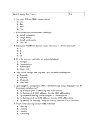 Rapid Spanning Tree Protocol 7–9
1. How many different BPDU types are there?
a. One
b. Two
c. Three
d. Four
2. What attributes are used to elect a root bridge?
a. Switch port priority
b. Bridge priority
c. Switch serial number
d. Path cost
3. The original 802.1D specification assigns what value to a 1 Gbps interface?
a. 1
b. 2
c. 4
d. 19
4. All of the ports on a root bridge are assigned what role?
a. Root port
b. Designated port
c. Superior port
d. Master port
5. Using default settings, how long does a port stay in the listening state?
a. 2 seconds
b. 5 seconds
c. 10 seconds
d. 15 seconds
6. Upon receipt of a configuration BPDU with the topology change flag set, how do the
downstream switches react?
a. By moving all ports to a blocking state on all switches
b. By flushing out all MAC addresses from the MAC address table
c. By temporarily moving all non-root ports to a listening state
d. By flushing out all old MAC addresses from the MAC address table
e. By updating the Topology Change version flag on the local switch database
7. Which of the following is not an RSTP port state?
a. Blocking
b. Listening
c. Learning
d. Forwarding
 