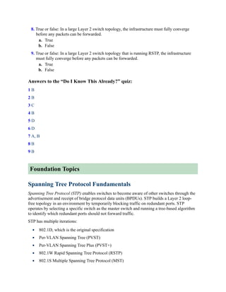 8. True or false: In a large Layer 2 switch topology, the infrastructure must fully converge
before any packets can be forwarded.
a. True
b. False
9. True or false: In a large Layer 2 switch topology that is running RSTP, the infrastructure
must fully converge before any packets can be forwarded.
a. True
b. False
Answers to the “Do I Know This Already?” quiz:
1 B
2 B
3 C
4 B
5 D
6 D
7 A, B
8 B
9 B
Foundation Topics
Spanning Tree Protocol Fundamentals
Spanning Tree Protocol (STP) enables switches to become aware of other switches through the
advertisement and receipt of bridge protocol data units (BPDUs). STP builds a Layer 2 loop-
free topology in an environment by temporarily blocking traffic on redundant ports. STP
operates by selecting a specific switch as the master switch and running a tree-based algorithm
to identify which redundant ports should not forward traffic.
STP has multiple iterations:
802.1D, which is the original specification
Per-VLAN Spanning Tree (PVST)
Per-VLAN Spanning Tree Plus (PVST+)
802.1W Rapid Spanning Tree Protocol (RSTP)
802.1S Multiple Spanning Tree Protocol (MST)
 