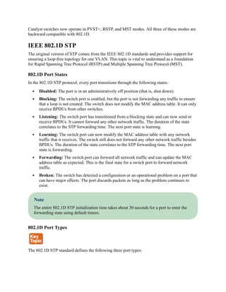 Catalyst switches now operate in PVST+, RSTP, and MST modes. All three of these modes are
backward compatible with 802.1D.
IEEE 802.1D STP
The original version of STP comes from the IEEE 802.1D standards and provides support for
ensuring a loop-free topology for one VLAN. This topic is vital to understand as a foundation
for Rapid Spanning Tree Protocol (RSTP) and Multiple Spanning Tree Protocol (MST).
802.1D Port States
In the 802.1D STP protocol, every port transitions through the following states:
Disabled: The port is in an administratively off position (that is, shut down).
Blocking: The switch port is enabled, but the port is not forwarding any traffic to ensure
that a loop is not created. The switch does not modify the MAC address table. It can only
receive BPDUs from other switches.
Listening: The switch port has transitioned from a blocking state and can now send or
receive BPDUs. It cannot forward any other network traffic. The duration of the state
correlates to the STP forwarding time. The next port state is learning.
Learning: The switch port can now modify the MAC address table with any network
traffic that it receives. The switch still does not forward any other network traffic besides
BPDUs. The duration of the state correlates to the STP forwarding time. The next port
state is forwarding.
Forwarding: The switch port can forward all network traffic and can update the MAC
address table as expected. This is the final state for a switch port to forward network
traffic.
Broken: The switch has detected a configuration or an operational problem on a port that
can have major effects. The port discards packets as long as the problem continues to
exist.
Note
The entire 802.1D STP initialization time takes about 30 seconds for a port to enter the
forwarding state using default timers.
802.1D Port Types
The 802.1D STP standard defines the following three port types:
 