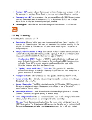 Root port (RP): A network port that connects to the root bridge or an upstream switch in
the spanning-tree topology. There should be only one root port per VLAN on a switch.
Designated port (DP): A network port that receives and forwards BPDU frames to other
switches. Designated ports provide connectivity to downstream devices and switches.
There should be only one active designated port on a link.
Blocking port: A network that is not forwarding traffic because of STP calculations.
STP Key Terminology
Several key terms are related to STP:
Root bridge: The root bridge is the most important switch in the Layer 2 topology. All
ports are in a forwarding state. This switch is considered the top of the spanning tree for
all path calculations by other switches. All ports on the root bridge are categorized as
designated ports.
Bridge protocol data unit (BPDU): This network packet is used for network switches to
identify a hierarchy and notify of changes in the topology. A BPDU uses the destination
MAC address 01:80:c2:00:00:00. There are two types of BPDUs:
Configuration BPDU: This type of BPDU is used to identify the root bridge, root
ports, designated ports, and blocking ports. The configuration BPDU consists of the
following fields: STP type, root path cost, root bridge identifier, local bridge
identifier, max age, hello time, and forward delay.
Topology change notification (TCN) BPDU: This type of BPDU is used to
communicate changes in the Layer 2 topology to other switches. This is explained in
greater detail later in the chapter.
Root path cost: This is the combined cost for a specific path toward the root switch.
System priority: This 4-bit value indicates the preference for a switch to be root bridge.
The default value is 32,768.
System ID extension: This 12-bit value indicates the VLAN that the BPDU correlates to.
The system priority and system ID extension are combined as part of the switch’s
identification of the root bridge.
Root bridge identifier: This is a combination of the root bridge system MAC address,
system ID extension, and system priority of the root bridge.
Local bridge identifier: This is a combination of the local switch’s bridge system MAC
address, system ID extension, and system priority of the root bridge.
Max age: This is the maximum length of time that passes before a bridge port saves its
BPDU information. The default value is 20 seconds, but the value can be configured with
the command spanning-tree vlan vlan-id max-age maxage. If a switch loses contact
 