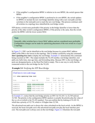 If the neighbor’s configuration BPDU is inferior to its own BPDU, the switch ignores that
BPDU.
If the neighbor’s configuration BPDU is preferred to its own BPDU, the switch updates
its BPDUs to include the new root bridge identifier along with a new root path cost that
correlates to the total path cost to reach the new root bridge. This process continues until
all switches in a topology have identified the root bridge switch.
STP deems a switch more preferable if the priority in the bridge identifier is lower than the
priority of the other switch’s configuration BPDUs. If the priority is the same, then the switch
prefers the BPDU with the lower system MAC.
Note
Generally, older switches have a lower MAC address and are considered more preferable.
Configuration changes can be made for optimizing placement of the root switch in a Layer
2 topology.
In Figure 2-1, SW1 can be identified as the root bridge because its system MAC address
(0062.ec9d.c500) is the lowest in the topology. This is further verified by using the command
show spanning-tree root to display the root bridge. Example 2-1 demonstrates this command
being executed on SW1. The output includes the VLAN number, root bridge identifier, root
path cost, hello time, max age time, and forwarding delay. Because SW1 is the root bridge, all
ports are designated ports, so the Root Port field is empty. This is one way to verify that the
connected switch is the root bridge for the VLAN.
Example 2-1 Verifying the STP Root Bridge
Click here to view code image
SW1# show spanning-tree root
Root Hello Max Fwd
Vlan Root ID Cost Time Age Dly Root Port
---------------- -------------------- --------- ----- --- --- ------------
VLAN0001 32769 0062.ec9d.c500 0 2 20 15
VLAN0010 32778 0062.ec9d.c500 0 2 20 15
VLAN0020 32788 0062.ec9d.c500 0 2 20 15
VLAN0099 32867 0062.ec9d.c500 0 2 20 15
In Example 2-1, notice that the root bridge priority on SW1 for VLAN 1 is 32,769 and not
32,768. The priority in the configuration BPDU packets is actually the priority plus the value of
the sys-id-ext (which is the VLAN number). You can confirm this by looking at VLAN 10,
which has a priority of 32,778, which is 10 higher than 32,768.
The advertised root path cost is always the value calculated on the local switch. As the BPDU is
received, the local root path cost is the advertised root path cost plus the local interface port
cost. The root path cost is always zero on the root bridge. Figure 2-2 illustrates the root path
 