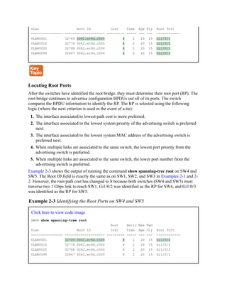 Vlan Root ID Cost Time Age Dly Root Port
---------------- -------------------- --------- ----- --- --- ------------
VLAN0001 32769 0062.ec9d.c500 4 2 20 15 Gi1/0/1
VLAN0010 32778 0062.ec9d.c500 4 2 20 15 Gi1/0/1
VLAN0020 32788 0062.ec9d.c500 4 2 20 15 Gi1/0/1
VLAN0099 32867 0062.ec9d.c500 4 2 20 15 Gi1/0/1
Locating Root Ports
After the switches have identified the root bridge, they must determine their root port (RP). The
root bridge continues to advertise configuration BPDUs out all of its ports. The switch
compares the BPDU information to identify the RP. The RP is selected using the following
logic (where the next criterion is used in the event of a tie):
1. The interface associated to lowest path cost is more preferred.
2. The interface associated to the lowest system priority of the advertising switch is preferred
next.
3. The interface associated to the lowest system MAC address of the advertising switch is
preferred next.
4. When multiple links are associated to the same switch, the lowest port priority from the
advertising switch is preferred.
5. When multiple links are associated to the same switch, the lower port number from the
advertising switch is preferred.
Example 2-3 shows the output of running the command show spanning-tree root on SW4 and
SW5. The Root ID field is exactly the same as on SW1, SW2, and SW3 in Examples 2-1 and 2-
2. However, the root path cost has changed to 8 because both switches (SW4 and SW5) must
traverse two 1 Gbps link to reach SW1. Gi1/0/2 was identified as the RP for SW4, and Gi1/0/3
was identified as the RP for SW5.
Example 2-3 Identifying the Root Ports on SW4 and SW5
Click here to view code image
SW4# show spanning-tree root
Root Hello Max Fwd
Vlan Root ID Cost Time Age Dly Root Port
---------------- -------------------- --------- ----- --- --- ------------
VLAN0001 32769 0062.ec9d.c500 8 2 20 15 Gi1/0/2
VLAN0010 32778 0062.ec9d.c500 8 2 20 15 Gi1/0/2
VLAN0020 32788 0062.ec9d.c500 8 2 20 15 Gi1/0/2
VLAN0099 32867 0062.ec9d.c500 8 2 20 15 Gi1/0/2
 
