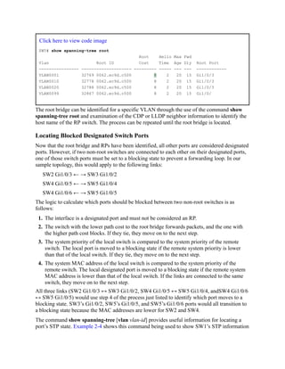 Click here to view code image
SW5# show spanning-tree root
Root Hello Max Fwd
Vlan Root ID Cost Time Age Dly Root Port
---------------- -------------------- --------- ----- --- --- ------------
VLAN0001 32769 0062.ec9d.c500 8 2 20 15 Gi1/0/3
VLAN0010 32778 0062.ec9d.c500 8 2 20 15 Gi1/0/3
VLAN0020 32788 0062.ec9d.c500 8 2 20 15 Gi1/0/3
VLAN0099 32867 0062.ec9d.c500 8 2 20 15 Gi1/0/
The root bridge can be identified for a specific VLAN through the use of the command show
spanning-tree root and examination of the CDP or LLDP neighbor information to identify the
host name of the RP switch. The process can be repeated until the root bridge is located.
Locating Blocked Designated Switch Ports
Now that the root bridge and RPs have been identified, all other ports are considered designated
ports. However, if two non-root switches are connected to each other on their designated ports,
one of those switch ports must be set to a blocking state to prevent a forwarding loop. In our
sample topology, this would apply to the following links:
SW2 Gi1/0/3 ← → SW3 Gi1/0/2
SW4 Gi1/0/5 ← → SW5 Gi1/0/4
SW4 Gi1/0/6 ← → SW5 Gi1/0/5
The logic to calculate which ports should be blocked between two non-root switches is as
follows:
1. The interface is a designated port and must not be considered an RP.
2. The switch with the lower path cost to the root bridge forwards packets, and the one with
the higher path cost blocks. If they tie, they move on to the next step.
3. The system priority of the local switch is compared to the system priority of the remote
switch. The local port is moved to a blocking state if the remote system priority is lower
than that of the local switch. If they tie, they move on to the next step.
4. The system MAC address of the local switch is compared to the system priority of the
remote switch. The local designated port is moved to a blocking state if the remote system
MAC address is lower than that of the local switch. If the links are connected to the same
switch, they move on to the next step.
All three links (SW2 Gi1/0/3 ↔ SW3 Gi1/0/2, SW4 Gi1/0/5 ↔ SW5 Gi1/0/4, andSW4 Gi1/0/6
↔ SW5 Gi1/0/5) would use step 4 of the process just listed to identify which port moves to a
blocking state. SW3’s Gi1/0/2, SW5’s Gi1/0/5, and SW5’s Gi1/0/6 ports would all transition to
a blocking state because the MAC addresses are lower for SW2 and SW4.
The command show spanning-tree [vlan vlan-id] provides useful information for locating a
port’s STP state. Example 2-4 shows this command being used to show SW1’s STP information
 
