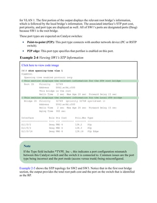 for VLAN 1. The first portion of the output displays the relevant root bridge’s information,
which is followed by the local bridge’s information. The associated interface’s STP port cost,
port priority, and port type are displayed as well. All of SW1’s ports are designated ports (Desg)
because SW1 is the root bridge.
These port types are expected on Catalyst switches:
Point-to-point (P2P): This port type connects with another network device (PC or RSTP
switch).
P2P edge: This port type specifies that portfast is enabled on this port.
Example 2-4 Viewing SW1’s STP Information
Click here to view code image
SW1# show spanning-tree vlan 1
VLAN0001
Spanning tree enabled protocol rstp
! This section displays the relevant information for the STP root bridge
Root ID Priority 32769
Address 0062.ec9d.c500
This bridge is the root
Hello Time 2 sec Max Age 20 sec Forward Delay 15 sec
! This section displays the relevant information for the Local STP bridge
Bridge ID Priority 32769 (priority 32768 sys-id-ext 1)
Address 0062.ec9d.c500
Hello Time 2 sec Max Age 20 sec Forward Delay 15 sec
Aging Time 300 sec
Interface Role Sts Cost Prio.Nbr Type
------------------- ---- --- --------- -------- --------------------------------
Gi1/0/2 Desg FWD 4 128.2 P2p
Gi1/0/3 Desg FWD 4 128.3 P2p
Gi1/0/14 Desg FWD 4 128.14 P2p Edge
Note
If the Type field includes *TYPE_Inc -, this indicates a port configuration mismatch
between this Catalyst switch and the switch it is connected to. Common issues are the port
type being incorrect and the port mode (access versus trunk) being misconfigured.
Example 2-5 shows the STP topology for SW2 and SW3. Notice that in the first root bridge
section, the output provides the total root path cost and the port on the switch that is identified
as the RP.
 