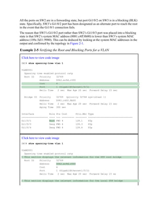All the ports on SW2 are in a forwarding state, but port Gi1/0/2 on SW3 is in a blocking (BLK)
state. Specifically, SW3’s Gi1/0/2 port has been designated as an alternate port to reach the root
in the event that the Gi1/0/1 connection fails.
The reason that SW3’s Gi1/0/2 port rather than SW2’s Gi1/0/3 port was placed into a blocking
state is that SW2’s system MAC address (0081.c4ff.8b00) is lower than SW3’s system MAC
address (189c.5d11.9980). This can be deduced by looking at the system MAC addresses in the
output and confirmed by the topology in Figure 2-1.
Example 2-5 Verifying the Root and Blocking Ports for a VLAN
Click here to view code image
SW2# show spanning-tree vlan 1
VLAN0001
Spanning tree enabled protocol rstp
Root ID Priority 32769
Address 0062.ec9d.c500
Cost 4
Port 1 (GigabitEthernet1/0/1)
Hello Time 2 sec Max Age 20 sec Forward Delay 15 sec
Bridge ID Priority 32769 (priority 32768 sys-id-ext 1)
Address 0081.c4ff.8b00
Hello Time 2 sec Max Age 20 sec Forward Delay 15 sec
Aging Time 300 sec
Interface Role Sts Cost Prio.Nbr Type
------------------- ---- --- --------- -------- --------------------------------
Gi1/0/1 Root FWD 4 128.1 P2p
Gi1/0/3 Desg FWD 4 128.3 P2p
Gi1/0/4 Desg FWD 4 128.4 P2p
Click here to view code image
SW3# show spanning-tree vlan 1
VLAN0001
Spanning tree enabled protocol rstp
! This section displays the relevant information for the STP root bridge
Root ID Priority 32769
Address 0062.ec9d.c500
Cost 4
Port 1 (GigabitEthernet1/0/1)
Hello Time 2 sec Max Age 20 sec Forward Delay 15 se
! This section displays the relevant information for the Local STP bridge
 