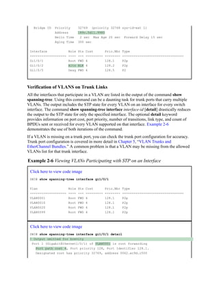 Bridge ID Priority 32769 (priority 32768 sys-id-ext 1)
Address 189c.5d11.9980
Hello Time 2 sec Max Age 20 sec Forward Delay 15 sec
Aging Time 300 sec
Interface Role Sts Cost Prio.Nbr Type
------------------- ---- --- --------- -------- --------------------------------
Gi1/0/1 Root FWD 4 128.1 P2p
Gi1/0/2 Altn BLK 4 128.2 P2p
Gi1/0/5 Desg FWD 4 128.5 P2
Verification of VLANS on Trunk Links
All the interfaces that participate in a VLAN are listed in the output of the command show
spanning-tree. Using this command can be a daunting task for trunk ports that carry multiple
VLANs. The output includes the STP state for every VLAN on an interface for every switch
interface. The command show spanning-tree interface interface-id [detail] drastically reduces
the output to the STP state for only the specified interface. The optional detail keyword
provides information on port cost, port priority, number of transitions, link type, and count of
BPDUs sent or received for every VLAN supported on that interface. Example 2-6
demonstrates the use of both iterations of the command.
If a VLAN is missing on a trunk port, you can check the trunk port configuration for accuracy.
Trunk port configuration is covered in more detail in Chapter 5, “VLAN Trunks and
EtherChannel Bundles.” A common problem is that a VLAN may be missing from the allowed
VLANs list for that trunk interface.
Example 2-6 Viewing VLANs Participating with STP on an Interface
Click here to view code image
SW3# show spanning-tree interface gi1/0/1
Vlan Role Sts Cost Prio.Nbr Type
------------------- ---- --- --------- -------- --------------------------------
VLAN0001 Root FWD 4 128.1 P2p
VLAN0010 Root FWD 4 128.1 P2p
VLAN0020 Root FWD 4 128.1 P2p
VLAN0099 Root FWD 4 128.1 P2p
Click here to view code image
SW3# show spanning-tree interface gi1/0/1 detail
! Output omitted for brevity
Port 1 (GigabitEthernet1/0/1) of VLAN0001 is root forwarding
Port path cost 4, Port priority 128, Port Identifier 128.1.
Designated root has priority 32769, address 0062.ec9d.c500
 