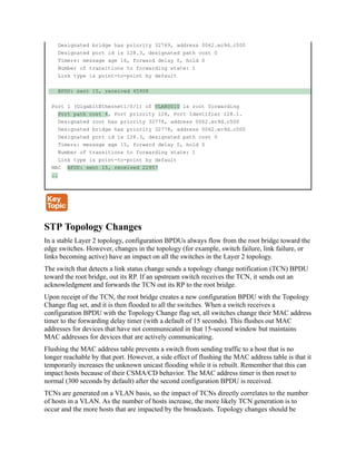 Designated bridge has priority 32769, address 0062.ec9d.c500
Designated port id is 128.3, designated path cost 0
Timers: message age 16, forward delay 0, hold 0
Number of transitions to forwarding state: 1
Link type is point-to-point by default
BPDU: sent 15, received 45908
Port 1 (GigabitEthernet1/0/1) of VLAN0010 is root forwarding
Port path cost 4, Port priority 128, Port Identifier 128.1.
Designated root has priority 32778, address 0062.ec9d.c500
Designated bridge has priority 32778, address 0062.ec9d.c500
Designated port id is 128.3, designated path cost 0
Timers: message age 15, forward delay 0, hold 0
Number of transitions to forwarding state: 1
Link type is point-to-point by default
MAC BPDU: sent 15, received 22957
..
STP Topology Changes
In a stable Layer 2 topology, configuration BPDUs always flow from the root bridge toward the
edge switches. However, changes in the topology (for example, switch failure, link failure, or
links becoming active) have an impact on all the switches in the Layer 2 topology.
The switch that detects a link status change sends a topology change notification (TCN) BPDU
toward the root bridge, out its RP. If an upstream switch receives the TCN, it sends out an
acknowledgment and forwards the TCN out its RP to the root bridge.
Upon receipt of the TCN, the root bridge creates a new configuration BPDU with the Topology
Change flag set, and it is then flooded to all the switches. When a switch receives a
configuration BPDU with the Topology Change flag set, all switches change their MAC address
timer to the forwarding delay timer (with a default of 15 seconds). This flushes out MAC
addresses for devices that have not communicated in that 15-second window but maintains
MAC addresses for devices that are actively communicating.
Flushing the MAC address table prevents a switch from sending traffic to a host that is no
longer reachable by that port. However, a side effect of flushing the MAC address table is that it
temporarily increases the unknown unicast flooding while it is rebuilt. Remember that this can
impact hosts because of their CSMA/CD behavior. The MAC address timer is then reset to
normal (300 seconds by default) after the second configuration BPDU is received.
TCNs are generated on a VLAN basis, so the impact of TCNs directly correlates to the number
of hosts in a VLAN. As the number of hosts increase, the more likely TCN generation is to
occur and the more hosts that are impacted by the broadcasts. Topology changes should be
 