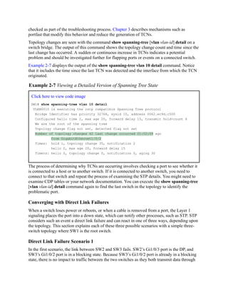 checked as part of the troubleshooting process. Chapter 3 describes mechanisms such as
portfast that modify this behavior and reduce the generation of TCNs.
Topology changes are seen with the command show spanning-tree [vlan vlan-id] detail on a
switch bridge. The output of this command shows the topology change count and time since the
last change has occurred. A sudden or continuous increase in TCNs indicates a potential
problem and should be investigated further for flapping ports or events on a connected switch.
Example 2-7 displays the output of the show spanning-tree vlan 10 detail command. Notice
that it includes the time since the last TCN was detected and the interface from which the TCN
originated.
Example 2-7 Viewing a Detailed Version of Spanning Tree State
Click here to view code image
SW1# show spanning-tree vlan 10 detail
VLAN0010 is executing the rstp compatible Spanning Tree protocol
Bridge Identifier has priority 32768, sysid 10, address 0062.ec9d.c500
Configured hello time 2, max age 20, forward delay 15, transmit hold-count 6
We are the root of the spanning tree
Topology change flag not set, detected flag not set
Number of topology changes 42 last change occurred 01:02:09 ago
from GigabitEthernet1/0/2
Times: hold 1, topology change 35, notification 2
hello 2, max age 20, forward delay 15
Timers: hello 0, topology change 0, notification 0, aging 30
The process of determining why TCNs are occurring involves checking a port to see whether it
is connected to a host or to another switch. If it is connected to another switch, you need to
connect to that switch and repeat the process of examining the STP details. You might need to
examine CDP tables or your network documentation. You can execute the show spanning-tree
[vlan vlan-id] detail command again to find the last switch in the topology to identify the
problematic port.
Converging with Direct Link Failures
When a switch loses power or reboots, or when a cable is removed from a port, the Layer 1
signaling places the port into a down state, which can notify other processes, such as STP. STP
considers such an event a direct link failure and can react in one of three ways, depending upon
the topology. This section explains each of these three possible scenarios with a simple three-
switch topology where SW1 is the root switch.
Direct Link Failure Scenario 1
In the first scenario, the link between SW2 and SW3 fails. SW2’s Gi1/0/3 port is the DP, and
SW3’s Gi1/0/2 port is in a blocking state. Because SW3’s Gi1/0/2 port is already in a blocking
state, there is no impact to traffic between the two switches as they both transmit data through
 