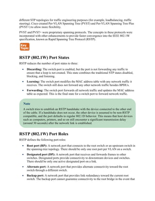 different STP topologies for traffic engineering purposes (for example, loadbalancing, traffic
steering). Cisco created Per-VLAN Spanning Tree (PVST) and Per-VLAN Spanning Tree Plus
(PVST+) to allow more flexibility.
PVST and PVST+ were proprietary spanning protocols. The concepts in these protocols were
incorporated with other enhancements to provide faster convergence into the IEEE 802.1W
specification, known as Rapid Spanning Tree Protocol (RSTP).
RSTP (802.1W) Port States
RSTP reduces the number of port states to three:
Discarding: The switch port is enabled, but the port is not forwarding any traffic to
ensure that a loop is not created. This state combines the traditional STP states disabled,
blocking, and listening.
Learning: The switch port modifies the MAC address table with any network traffic it
receives. The switch still does not forward any other network traffic besides BPDUs.
Forwarding: The switch port forwards all network traffic and updates the MAC address
table as expected. This is the final state for a switch port to forward network traffic.
Note
A switch tries to establish an RSTP handshake with the device connected to the other end
of the cable. If a handshake does not occur, the other device is assumed to be non-RSTP
compatible, and the port defaults to regular 802.1D behavior. This means that host devices
such as computers, printers, and so on still encounter a significant transmission delay
(around 30 seconds) after the network link is established.
RSTP (802.1W) Port Roles
RSTP defines the following port roles:
Root port (RP): A network port that connects to the root switch or an upstream switch in
the spanning-tree topology. There should be only one root port per VLAN on a switch.
Designated port (DP): A network port that receives and forwards frames to other
switches. Designated ports provide connectivity to downstream devices and switches.
There should be only one active designated port on a link.
Alternate port: A network port that provides alternate connectivity toward the root
switch through a different switch.
Backup port: A network port that provides link redundancy toward the current root
switch. The backup port cannot guarantee connectivity to the root bridge in the event that
 