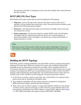 the upstream switch fails. A backup port exists only when multiple links connect between
the same switches.
RSTP (802.1W) Port Types
RSTP defines three types of ports that are used for building the STP topology:
Edge port: A port at the edge of the network where hosts connect to the Layer 2
topology with one interface and cannot form a loop. These ports directly correlate to ports
that have the STP portfast feature enabled.
Root port: A port that has the best path cost toward the root bridge. There can be only
one root port on a switch.
Point-to-point port: Any port that connects to another RSTP switch with full duplex.
Full-duplex links do not permit more than two devices on a network segment, so
determining whether a link is full duplex is the fastest way to check the feasibility of
being connected to a switch.
Note
Multi-access Layer 2 devices such as hubs can only connect at half duplex. If a port can
only connect via half duplex, it must operate under traditional 802.1D forwarding states.
Building the RSTP Topology
With RSTP, switches exchange handshakes with other RSTP switches to transition through the
following STP states faster. When two switches first connect, they establish a bidirectional
handshake across the shared link to identify the root bridge. This is straightforward for an
environment with only two switches; however, large environments require greater care to avoid
creating a forwarding loop. RSTP uses a synchronization process to add a switch to the RSTP
topology without introducing a forwarding loop. The synchronization process starts when two
switches (such as SW1 and SW2) are first connected. The process proceeds as follows:
1. As the first two switches connect to each other, they verify that they are connected with a
point-to-point link by checking the full-duplex status.
2. They establish a handshake with each other to advertise a proposal (in configuration
BPDUs) that their interface should be the DP for that port.
3. There can be only one DP per segment, so each switch identifies whether it is the superior
or inferior switch, using the same logic as in 802.1D for the system identifier (that is, the
lowest priority and then the lowest MAC address). Using the MAC addresses from Figure
2-1, SW1 (0062.ec9d.c500) is the superior switch to SW2 (0081.c4ff.8b00).
 