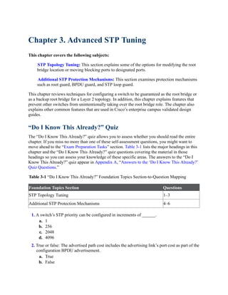 Chapter 3. Advanced STP Tuning
This chapter covers the following subjects:
STP Topology Tuning: This section explains some of the options for modifying the root
bridge location or moving blocking ports to designated ports.
Additional STP Protection Mechanisms: This section examines protection mechanisms
such as root guard, BPDU guard, and STP loop guard.
This chapter reviews techniques for configuring a switch to be guaranteed as the root bridge or
as a backup root bridge for a Layer 2 topology. In addition, this chapter explains features that
prevent other switches from unintentionally taking over the root bridge role. The chapter also
explains other common features that are used in Cisco’s enterprise campus validated design
guides.
“Do I Know This Already?” Quiz
The “Do I Know This Already?” quiz allows you to assess whether you should read the entire
chapter. If you miss no more than one of these self-assessment questions, you might want to
move ahead to the “Exam Preparation Tasks” section. Table 3-1 lists the major headings in this
chapter and the “Do I Know This Already?” quiz questions covering the material in those
headings so you can assess your knowledge of these specific areas. The answers to the “Do I
Know This Already?” quiz appear in Appendix A, “Answers to the ‘Do I Know This Already?’
Quiz Questions.”
Table 3-1 “Do I Know This Already?” Foundation Topics Section-to-Question Mapping
Foundation Topics Section Questions
STP Topology Tuning 1–3
Additional STP Protection Mechanisms 4–6
1. A switch’s STP priority can be configured in increments of ______.
a. 1
b. 256
c. 2048
d. 4096
2. True or false: The advertised path cost includes the advertising link’s port cost as part of the
configuration BPDU advertisement.
a. True
b. False
 