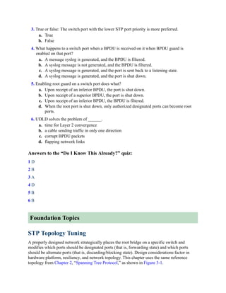3. True or false: The switch port with the lower STP port priority is more preferred.
a. True
b. False
4. What happens to a switch port when a BPDU is received on it when BPDU guard is
enabled on that port?
a. A message syslog is generated, and the BPDU is filtered.
b. A syslog message is not generated, and the BPDU is filtered.
c. A syslog message is generated, and the port is sent back to a listening state.
d. A syslog message is generated, and the port is shut down.
5. Enabling root guard on a switch port does what?
a. Upon receipt of an inferior BPDU, the port is shut down.
b. Upon receipt of a superior BPDU, the port is shut down.
c. Upon receipt of an inferior BPDU, the BPDU is filtered.
d. When the root port is shut down, only authorized designated ports can become root
ports.
6. UDLD solves the problem of ______.
a. time for Layer 2 convergence
b. a cable sending traffic in only one direction
c. corrupt BPDU packets
d. flapping network links
Answers to the “Do I Know This Already?” quiz:
1 D
2 B
3 A
4 D
5 B
6 B
Foundation Topics
STP Topology Tuning
A properly designed network strategically places the root bridge on a specific switch and
modifies which ports should be designated ports (that is, forwarding state) and which ports
should be alternate ports (that is, discarding/blocking state). Design considerations factor in
hardware platform, resiliency, and network topology. This chapter uses the same reference
topology from Chapter 2, “Spanning Tree Protocol,” as shown in Figure 3-1.
 
