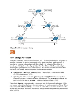 Figure 3-1 STP Topology for Tuning
Root Bridge Placement
Ideally the root bridge is placed on a core switch, and a secondary root bridge is designated to
minimize changes to the overall spanning tree. Root bridge placement is accomplished by
lowering the system priority on the root bridge to the lowest value possible, raising the
secondary root bridge to a value slightly higher than that of the root bridge, and (ideally)
increasing the system priority on all other switches. This ensures consistent placement of the
root bridge. The priority is set with either of the following commands:
spanning-tree vlan vlan-id priority priority: The priority is a value between 0 and
61,440, in increments of 4,096.
spanning-tree vlan vlan-id root {primary | secondary} [diameter diameter]: This
command executes a script that modifies certain values. The primary keyword sets the
priority to 24,576, and the secondary keyword sets the priority to 28,672.
The optional diameter command makes it possible to tune the Spanning Tree Protocol (STP)
convergence and modifies the timers; it should reference the maximum number of Layer 2 hops
between a switch and the root bridge. The timers do not need to be modified on other switches
because they are carried throughout the topology through the root bridge’s bridge protocol data
units (BPDUs).
 