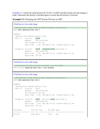 Example 3-1 verifies the initial priority for VLAN 1 on SW1 and then checks how the change is
made. Afterward, the priority is checked again to ensure that the priority is lowered.
Example 3-1 Changing the STP System Priority on SW1
Click here to view code image
! Verification of SW1 Priority before modifying the priority
SW1# show spanning-tree vlan 1
VLAN0001
Spanning tree enabled protocol rstp
Root ID Priority 32769
Address 0062.ec9d.c500
This bridge is the root
Hello Time 2 sec Max Age 20 sec Forward Delay 15 sec
Bridge ID Priority 32769 (priority 32768 sys-id-ext 1)
Address 0062.ec9d.c500
Hello Time 2 sec Max Age 20 sec Forward Delay 15 sec
Aging Time 300 sec
Click here to view code image
! Configuring the SW1 priority as primary root for VLAN 1
SW1(config)# spanning-tree vlan 1 root primary
Click here to view code image
! Verification of SW1 Priority after modifying the priority
SW1# show spanning-tree vlan 1
VLAN0001
Spanning tree enabled protocol rstp
Root ID Priority 24577
Address 0062.ec9d.c500
This bridge is the root
Hello Time 2 sec Max Age 20 sec Forward Delay 15 sec
Bridge ID Priority 24577 (priority 24576 sys-id-ext 1)
Address 0062.ec9d.c500
Hello Time 2 sec Max Age 20 sec Forward Delay 15 sec
Aging Time 300 sec
Interface Role Sts Cost Prio.Nbr Type
------------------- ---- --- --------- -------- --------------------------------
Gi1/0/2 Desg FWD 4 128.2 P2p
 