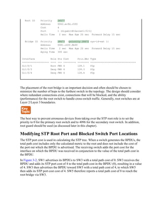 Root ID Priority 24577
Address 0062.ec9d.c500
Cost 4
Port 1 (GigabitEthernet1/0/1)
Hello Time 2 sec Max Age 20 sec Forward Delay 15 sec
Bridge ID Priority 28673 (priority 28672 sys-id-ext 1)
Address 0081.c4ff.8b00
Hello Time 2 sec Max Age 20 sec Forward Delay 15 sec
Aging Time 300 sec
Interface Role Sts Cost Prio.Nbr Type
------------------- ---- --- --------- -------- --------------------------------
Gi1/0/1 Root FWD 4 128.1 P2p
Gi1/0/3 Desg FWD 4 128.3 P2p
Gi1/0/4 Desg FWD 4 128.4 P2p
The placement of the root bridge is an important decision and often should be chosen to
minimize the number of hops to the furthest switch in the topology. The design should consider
where redundant connections exist, connections that will be blocked, and the ability
(performance) for the root switch to handle cross-switch traffic. Generally, root switches are at
Layer 2/Layer 3 boundaries.
The best way to prevent erroneous devices from taking over the STP root role is to set the
priority to 0 for the primary root switch and to 4096 for the secondary root switch. In addition,
root guard should be used (as discussed later in this chapter).
Modifying STP Root Port and Blocked Switch Port Locations
The STP port cost is used in calculating the STP tree. When a switch generates the BPDUs, the
total path cost includes only the calculated metric to the root and does not include the cost of
the port out which the BPDU is advertised. The receiving switch adds the port cost for the
interface on which the BPDU was received in conjunction to the value of the total path cost in
the BPDU.
In Figure 3-2, SW1 advertises its BPDUs to SW3 with a total path cost of 0. SW3 receives the
BPDU and adds its STP port cost of 4 to the total path cost in the BPDU (0), resulting in a value
of 4. SW3 then advertises the BPDU toward SW5 with a total path cost of 4, to which SW5
then adds its STP port cost cost of 4. SW5 therefore reports a total path cost of 8 to reach the
root bridge via SW3.
 
