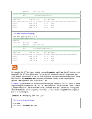 Address 0062.ec9d.c500
Cost 4
Port 1 (GigabitEthernet1/0/1)
..
Interface Role Sts Cost Prio.Nbr Type
------------------- ---- --- --------- -------- --------------------------------
Gi1/0/1 Root FWD 4 128.1 P2p
Gi1/0/2 Altn BLK 4 128.2 P2p
Gi1/0/5 Desg FWD 4 128.5 P2p
Click here to view code image
SW5# show spanning-tree vlan 1
! Output omitted for brevity
VLAN0001
Root ID Priority 32769
Address 0062.ec9d.c500
Cost 8
Port 3 (GigabitEthernet1/0/3)
..
Interface Role Sts Cost Prio.Nbr Type
------------------- ---- --- --------- -------- --------------------------------
Gi1/0/3 Root FWD 4 128.3 P2p
Gi1/0/4 Altn BLK 4 128.4 P2p
Gi1/0/5 Altn BLK 4 128.5 P2p
By changing the STP port costs with the command spanning tree [vlan vlan-id] cost cost, you
can modify the STP forwarding path. You can lower a path that is currently an alternate port
while making it designated, or you can raise the cost on a port that is designated to turn it into a
blocking port. The spanning tree command modifies the cost for all VLANs unless the
optional vlan keyword is used to specify a VLAN.
Example 3-4 demonstrates the modification of SW3’s port cost for Gi1/0/1 to a cost of 1, which
impacts the port state between SW2 and SW3. SW2 receives a BPDU from SW3 with a cost of
5, and SW3 receives a BPDU from SW2 with a cost of 8. Now SW3’s Gi1/0/2 is no longer an
alternate port but is now a designated port. SW2’s Gi1/0/3 port has changed from a designated
port to an alternate port.
Example 3-4 Modifying STP Port Cost
Click here to view code image
SW3# conf t
SW3(config)# interface gi1/0/1
 
