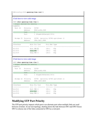 SW3(config-if)# spanning-tree cost 1
Click here to view code image
SW3# show spanning-tree vlan 1
! Output omitted for brevity
VLAN0001
Root ID Priority 32769
Address 0062.ec9d.c500
Cost 1
Port 1 (GigabitEthernet1/0/1)
Bridge ID Priority 32769 (priority 32768 sys-id-ext 1)
Address 189c.5d11.9980
..
Interface Role Sts Cost Prio.Nbr Type
------------------- ---- --- --------- -------- --------------------------------
Gi1/0/1 Root FWD 1 128.1 P2p
Gi1/0/2 Desg FWD 4 128.2 P2p
Gi1/0/5 Desg FWD 4 128.5 P2p
Click here to view code image
SW2# show spanning-tree vlan 1
! Output omitted for brevity
VLAN0001
Root ID Priority 32769
Address 0062.ec9d.c500
Cost 4
Port 1 (GigabitEthernet1/0/1)
Bridge ID Priority 32769 (priority 32768 sys-id-ext 1)
Address 0081.c4ff.8b00
..
Interface Role Sts Cost Prio.Nbr Type
------------------- ---- --- --------- -------- --------------------------------
Gi1/0/1 Root FWD 4 128.1 P2p
Gi1/0/3 Altn BLK 4 128.3 P2p
Gi1/0/4 Desg FWD 4 128.4 P2p
Modifying STP Port Priority
The STP port priority impacts which port is an alternate port when multiple links are used
between switches. In our test topology, shutting down the link between SW3 and SW5 forces
SW5 to choose one of the links connected to SW4 as a root port.
 
