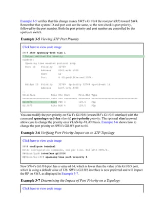 Example 3-5 verifies that this change makes SW5’s Gi1/0/4 the root port (RP) toward SW4.
Remember that system ID and port cost are the same, so the next check is port priority,
followed by the port number. Both the port priority and port number are controlled by the
upstream switch.
Example 3-5 Viewing STP Port Priority
Click here to view code image
SW5# show spanning-tree vlan 1
! Output omitted for brevity
VLAN0001
Spanning tree enabled protocol rstp
Root ID Priority 32769
Address 0062.ec9d.c500
Cost 12
Port 4 (GigabitEthernet1/0/4)
Bridge ID Priority 32769 (priority 32768 sys-id-ext 1)
Address bc67.1c5c.9300
..
Interface Role Sts Cost Prio.Nbr Type
------------------- ---- --- --------- -------- --------------------------------
Gi1/0/4 Root FWD 4 128.4 P2p
Gi1/0/5 Altn BLK 4 128.5 P2p
You can modify the port priority on SW4’s Gi1/0/6 (toward R5’s Gi1/0/5 interface) with the
command spanning-tree [vlan vlan-id] port-priority priority. The optional vlan keyword
allows you to change the priority on a VLAN-by-VLAN basis. Example 3-6 shows how to
change the port priority on SW4’s Gi1/0/6 port to 64.
Example 3-6 Verifying Port Priority Impact on an STP Topology
Click here to view code image
SW4# configure terminal
Enter configuration commands, one per line. End with CNTL/Z.
SW4(config)# interface gi1/0/6
SW4(config-if)# spanning-tree port-priority 6
Now SW4’s Gi1/0/6 port has a value of 64, which is lower than the value of its Gi1/0/5 port,
which is using a default value of 128. SW4’s Gi1/0/6 interface is now preferred and will impact
the RP on SW5, as displayed in Example 3-7.
Example 3-7 Determining the Impact of Port Priority on a Topology
Click here to view code image
 