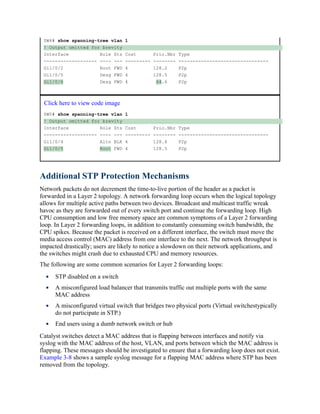 SW4# show spanning-tree vlan 1
! Output omitted for brevity
Interface Role Sts Cost Prio.Nbr Type
------------------- ---- --- --------- -------- --------------------------------
Gi1/0/2 Root FWD 4 128.2 P2p
Gi1/0/5 Desg FWD 4 128.5 P2p
Gi1/0/6 Desg FWD 4 64.6 P2p
Click here to view code image
SW5# show spanning-tree vlan 1
! Output omitted for brevity
Interface Role Sts Cost Prio.Nbr Type
------------------- ---- --- --------- -------- --------------------------------
Gi1/0/4 Altn BLK 4 128.4 P2p
Gi1/0/5 Root FWD 4 128.5 P2p
Additional STP Protection Mechanisms
Network packets do not decrement the time-to-live portion of the header as a packet is
forwarded in a Layer 2 topology. A network forwarding loop occurs when the logical topology
allows for multiple active paths between two devices. Broadcast and multicast traffic wreak
havoc as they are forwarded out of every switch port and continue the forwarding loop. High
CPU consumption and low free memory space are common symptoms of a Layer 2 forwarding
loop. In Layer 2 forwarding loops, in addition to constantly consuming switch bandwidth, the
CPU spikes. Because the packet is received on a different interface, the switch must move the
media access control (MAC) address from one interface to the next. The network throughput is
impacted drastically; users are likely to notice a slowdown on their network applications, and
the switches might crash due to exhausted CPU and memory resources.
The following are some common scenarios for Layer 2 forwarding loops:
STP disabled on a switch
A misconfigured load balancer that transmits traffic out multiple ports with the same
MAC address
A misconfigured virtual switch that bridges two physical ports (Virtual switchestypically
do not participate in STP.)
End users using a dumb network switch or hub
Catalyst switches detect a MAC address that is flapping between interfaces and notify via
syslog with the MAC address of the host, VLAN, and ports between which the MAC address is
flapping. These messages should be investigated to ensure that a forwarding loop does not exist.
Example 3-8 shows a sample syslog message for a flapping MAC address where STP has been
removed from the topology.
 