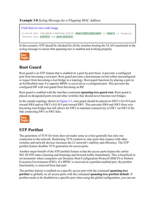 Example 3-8 Syslog Message for a Flapping MAC Address
Click here to view code image
12:40:30.044: %SW_MATM-4-MACFLAP_NOTIF: Host 70df.2f22.b8c7 in vlan 1 is flapping
between port Gi1/0/3 and port Gi1/0/2
In this scenario, STP should be checked for all the switches hosting the VLAN mentioned in the
syslog message to ensure that spanning tree is enabled and working properly.
Root Guard
Root guard is an STP feature that is enabled on a port-by-port basis; it prevents a configured
port from becoming a root port. Root guard prevents a downstream switch (often misconfigured
or rogue) from becoming a root bridge in a topology. Root guard functions by placing a port in
an ErrDisabled state if a superior BPDU is received on a configured port. This prevents the
configured DP with root guard from becoming an RP.
Root guard is enabled with the interface command spanning-tree guard root. Root guard is
placed on designated ports toward other switches that should never become root bridges.
In the sample topology shown in Figure 3-1, root guard should be placed on SW2’s Gi1/0/4 port
toward SW4 and on SW3’s Gi1/0/5 port toward SW5. This prevents SW4 and SW5 from ever
becoming root bridges but still allows for SW2 to maintain connectivity to SW1 via SW3 if the
link connecting SW1 to SW2 fails.
STP Portfast
The generation of TCN for hosts does not make sense as a host generally has only one
connection to the network. Restricting TCN creation to only ports that connect with other
switches and network devices increases the L2 network’s stability and efficiency. The STP
portfast feature disables TCN generation for access ports.
Another major benefit of the STP portfast feature is that the access ports bypass the earlier
802.1D STP states (learning and listening) and forward traffic immediately. This is beneficial in
environments where computers use Dynamic Host Configuration Protocol (DHCP) or Preboot
Execution Environment (PXE). If a BPDU is received on a portfast-enabled port, the portfast
functionality is removed from that port.
The portfast feature is enabled on a specific access port with the command spanning-tree
portfast or globally on all access ports with the command spanning-tree portfast default. If
portfast needs to be disabled on a specific port when using the global configuration, you can use
 