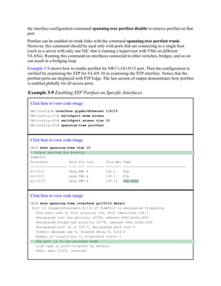 the interface configuration command spanning-tree portfast disable to remove portfast on that
port.
Portfast can be enabled on trunk links with the command spanning-tree portfast trunk.
However, this command should be used only with ports that are connecting to a single host
(such as a server with only one NIC that is running a hypervisor with VMs on different
VLANs). Running this command on interfaces connected to other switches, bridges, and so on
can result in a bridging loop.
Example 3-9 shows how to enable portfast for SW1’s Gi1/0/13 port. Then the configuration is
verified by examining the STP for VLAN 10 or examining the STP interface. Notice that the
portfast ports are displayed with P2P Edge. The last section of output demonstrates how portfast
is enabled globally for all access ports.
Example 3-9 Enabling STP Portfast on Specific Interfaces
Click here to view code image
SW1(config)# interface gigabitEthernet 1/0/13
SW1(config-if)# switchport mode access
SW1(config-if)# switchport access vlan 10
SW1(config-if)# spanning-tree portfast
Click here to view code image
SW1# show spanning-tree vlan 10
! Output omitted for brevity
VLAN0010
Interface Role Sts Cost Prio.Nbr Type
------------------- ---- --- --------- -------- --------------------------------
Gi1/0/2 Desg FWD 4 128.2 P2p
Gi1/0/3 Desg FWD 4 128.3 P2p
Gi1/0/13 Desg FWD 4 128.13 P2p Edge
Click here to view code image
SW1# show spanning-tree interface gi1/0/13 detail
Port 13 (GigabitEthernet1/0/13) of VLAN0010 is designated forwarding
Port path cost 4, Port priority 128, Port Identifier 128.7.
Designated root has priority 32778, address 0062.ec9d.c500
Designated bridge has priority 32778, address 0062.ec9d.c500
Designated port id is 128.7, designated path cost 0
Timers: message age 0, forward delay 0, hold 0
Number of transitions to forwarding state: 1
The port is in the portfast mode
Link type is point-to-point by default
BPDU: sent 23103, received
 