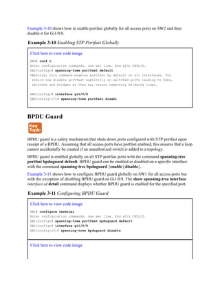 Example 3-10 shows how to enable portfast globally for all access ports on SW2 and then
disable it for Gi1/0/8.
Example 3-10 Enabling STP Portfast Globally
Click here to view code image
SW2# conf t
Enter configuration commands, one per line. End with CNTL/Z.
SW2(config)# spanning-tree portfast default
%Warning: this command enables portfast by default on all interfaces. You
should now disable portfast explicitly on switched ports leading to hubs,
switches and bridges as they may create temporary bridging loops.
SW2(config)# interface gi1/0/8
SW2(config-if)# spanning-tree portfast disabl
BPDU Guard
BPDU guard is a safety mechanism that shuts down ports configured with STP portfast upon
receipt of a BPDU. Assuming that all access ports have portfast enabled, this ensures that a loop
cannot accidentally be created if an unauthorized switch is added to a topology.
BPDU guard is enabled globally on all STP portfast ports with the command spanning-tree
portfast bpduguard default. BPDU guard can be enabled or disabled on a specific interface
with the command spanning-tree bpduguard {enable | disable}.
Example 3-11 shows how to configure BPDU guard globally on SW1 for all access ports but
with the exception of disabling BPDU guard on Gi1/0/8. The show spanning-tree interface
interface-id detail command displays whether BPDU guard is enabled for the specified port.
Example 3-11 Configuring BPDU Guard
Click here to view code image
SW1# configure terminal
Enter configuration commands, one per line. End with CNTL/Z.
SW1(config)# spanning-tree portfast bpduguard default
SW1(config)# interface gi1/0/8
SW1(config-if)# spanning-tree bpduguard disable
Click here to view code image
 